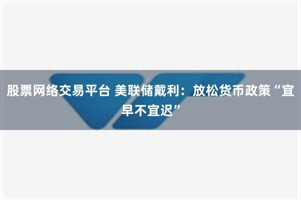 股票网络交易平台 美联储戴利：放松货币政策“宜早不宜迟”