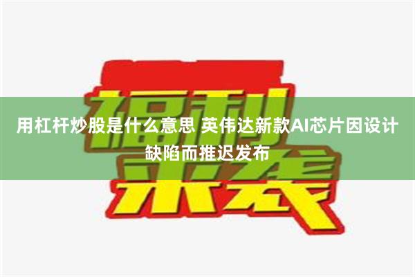 用杠杆炒股是什么意思 英伟达新款AI芯片因设计缺陷而推迟发布