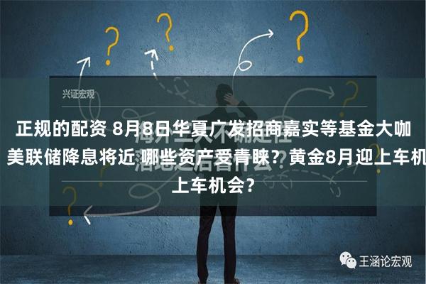 正规的配资 8月8日华夏广发招商嘉实等基金大咖说：美联储降息将近 哪些资产受青睐？黄金8月迎上车机会？