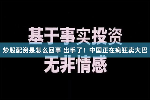 炒股配资是怎么回事 出手了！中国正在疯狂卖大巴