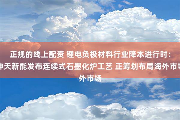 正规的线上配资 锂电负极材料行业降本进行时：坤天新能发布连续式石墨化炉工艺 正筹划布局海外市场