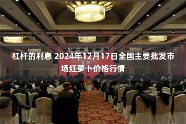 杠杆的利息 2024年12月17日全国主要批发市场红萝卜价格行情