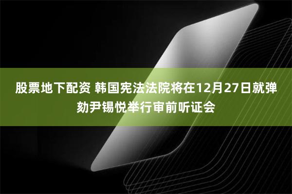 股票地下配资 韩国宪法法院将在12月27日就弹劾尹锡悦举行审前听证会