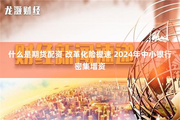 什么是期货配资 改革化险提速 2024年中小银行密集增资