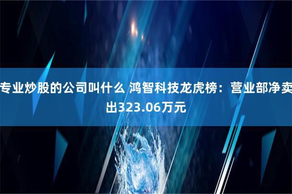 专业炒股的公司叫什么 鸿智科技龙虎榜：营业部净卖出323.06万元