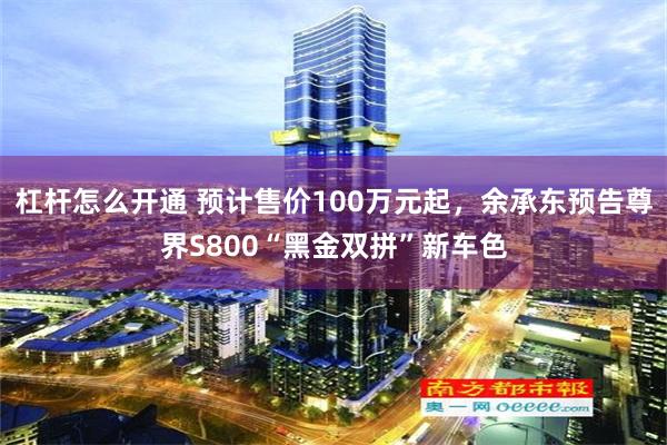 杠杆怎么开通 预计售价100万元起，余承东预告尊界S800“黑金双拼”新车色