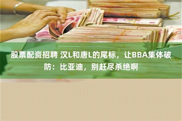 股票配资招聘 汉L和唐L的尾标，让BBA集体破防：比亚迪，别赶尽杀绝啊