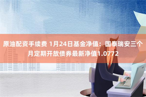 原油配资手续费 1月24日基金净值：国泰瑞安三个月定期开放债券最新净值1.0772