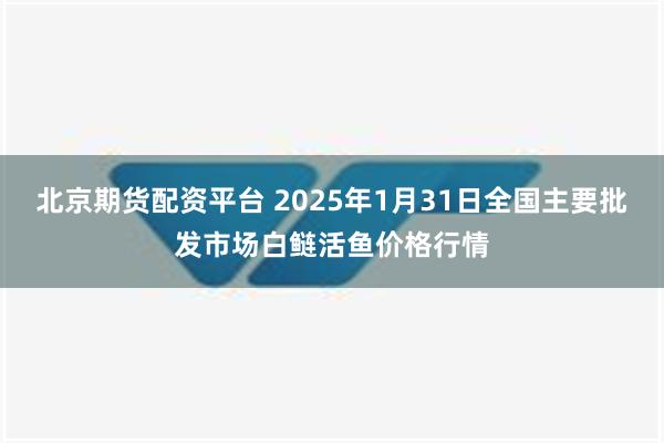 北京期货配资平台 2025年1月31日全国主要批发市场白鲢活鱼价格行情