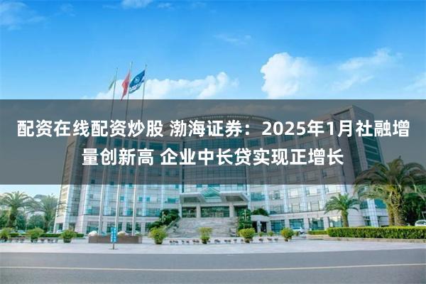 配资在线配资炒股 渤海证券：2025年1月社融增量创新高 企业中长贷实现正增长